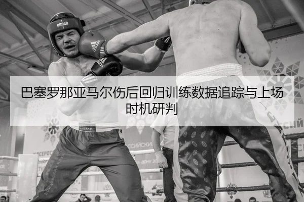 巴塞罗那亚马尔伤后回归训练数据追踪与上场时机研判
